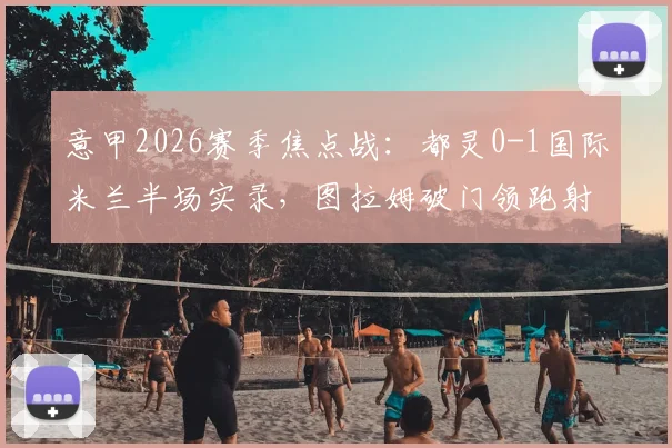 意甲2026赛季焦点战:都灵0-1国际米兰半场实录,图拉姆破门领跑射手榜(附全场数据解析)