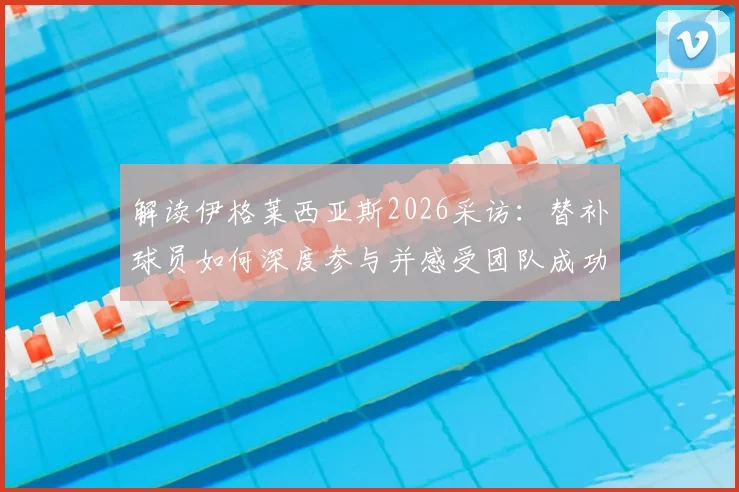 解读伊格莱西亚斯2026采访:替补球员如何深度参与并感受团队成功之道与心态调整