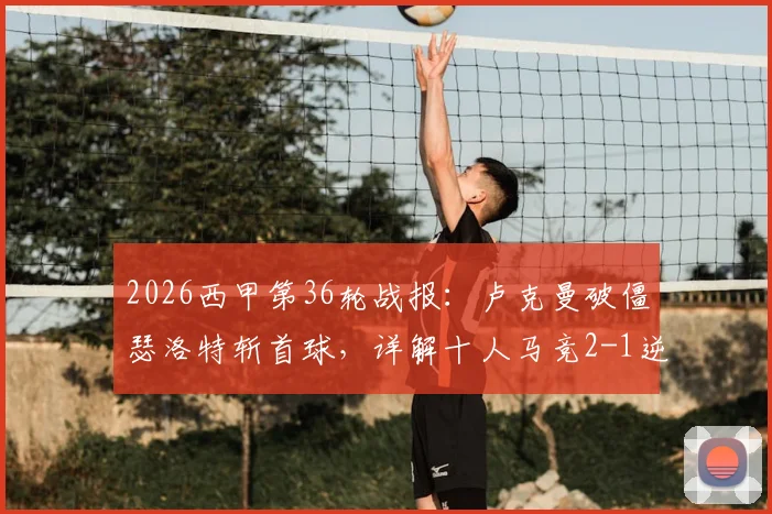 2026西甲第36轮战报:卢克曼破僵瑟洛特斩首球,详解十人马竞2-1逆转奥萨苏纳战术与关键球员表现