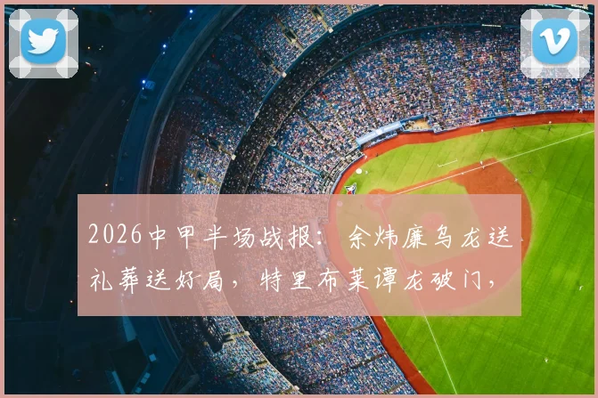 2026中甲半场战报：余炜廉乌龙送礼葬送好局，特里布莱谭龙破门，长春亚泰客场2-1逆转梅州客家