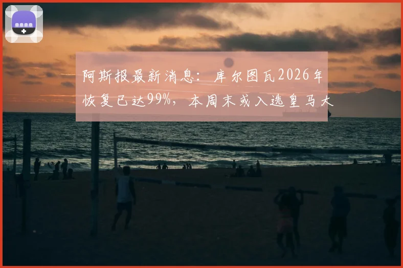 阿斯报最新消息：库尔图瓦2026年恢复已达99%，本周末或入选皇马大名单，附其伤病恢复时间线分析