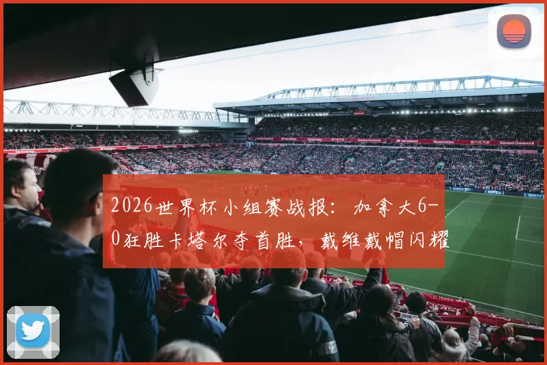 2026世界杯小组赛战报：加拿大6-0狂胜卡塔尔夺首胜，戴维戴帽闪耀，科内伤退引担忧
