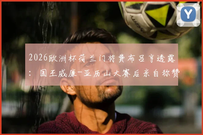 2026欧洲杯荷兰门将费布吕亨透露：国王威廉-亚历山大赛后亲自称赞其发挥，直言观赛体验极佳