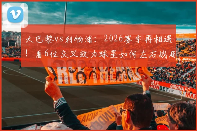 大巴黎vs利物浦:2026赛季再相遇!看6位交叉效力球星如何左右战局,历史战绩3-3暗示什么?