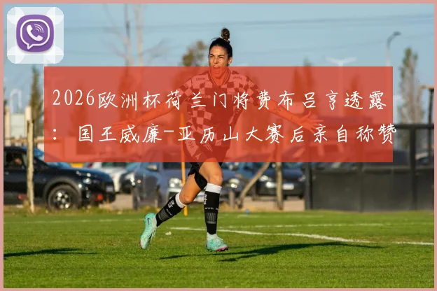 2026欧洲杯荷兰门将费布吕亨透露:国王威廉-亚历山大赛后亲自称赞其发挥,直言观赛体验极佳