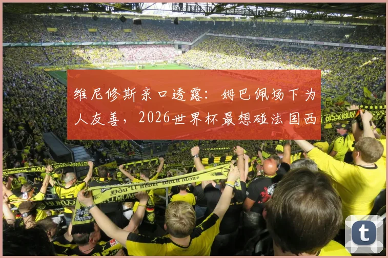 维尼修斯亲口透露:姆巴佩场下为人友善,2026世界杯最想碰法国西班牙葡萄牙强队对决