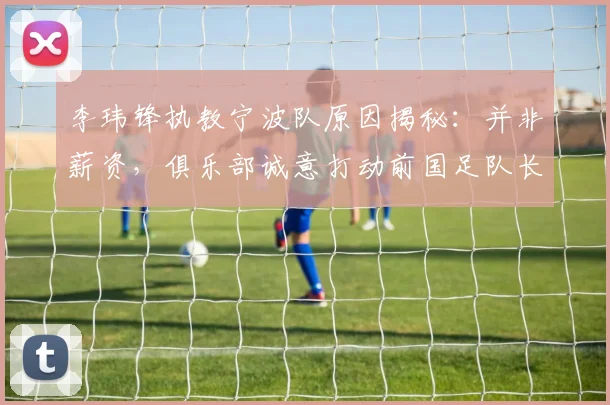李玮锋执教宁波队原因揭秘：并非薪资，俱乐部诚意打动前国足队长，2026年执教新动态