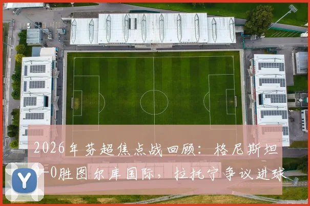 2026年芬超焦点战回顾：格尼斯坦2-0胜图尔库国际，拉托宁争议进球引发赛后热议