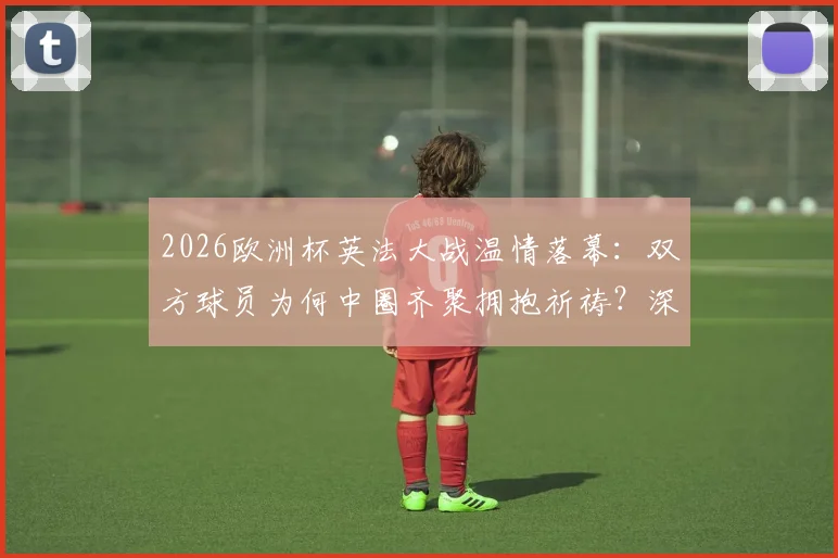 2026欧洲杯英法大战温情落幕:双方球员为何中圈齐聚拥抱祈祷?深度解读足球超越胜负的瞬间