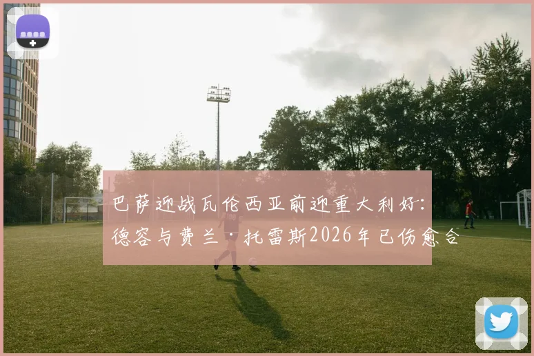 巴萨迎战瓦伦西亚前迎重大利好:德容与费兰·托雷斯2026年已伤愈合练,出战成疑变出战可期