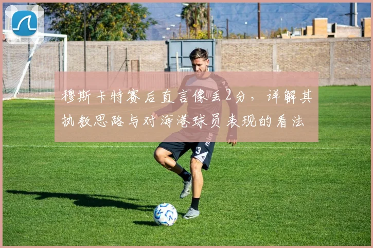穆斯卡特赛后直言像丢2分,详解其执教思路与对海港球员表现的看法