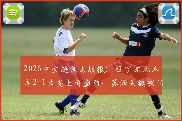 2026中女超焦点战报:辽宁沈北禾丰2-1力克上海盛丽,苏涵关键破门,积分形势最新解读