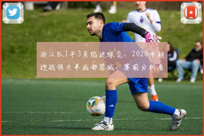 浙江队1平3负陷进球荒,2026中超迎战领头羊成都蓉城,赛前分析看这里