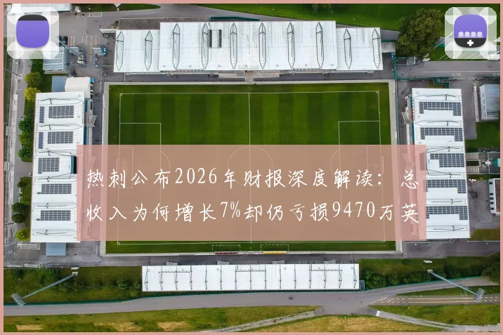 热刺公布2026年财报深度解读:总收入为何增长7%却仍亏损9470万英镑?球迷必看的财务现状分析