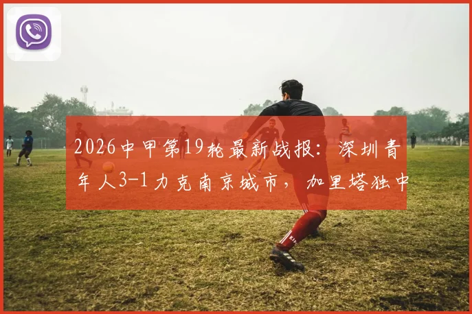 2026中甲第19轮最新战报:深圳青年人3-1力克南京城市,加里塔独中两元主导胜利