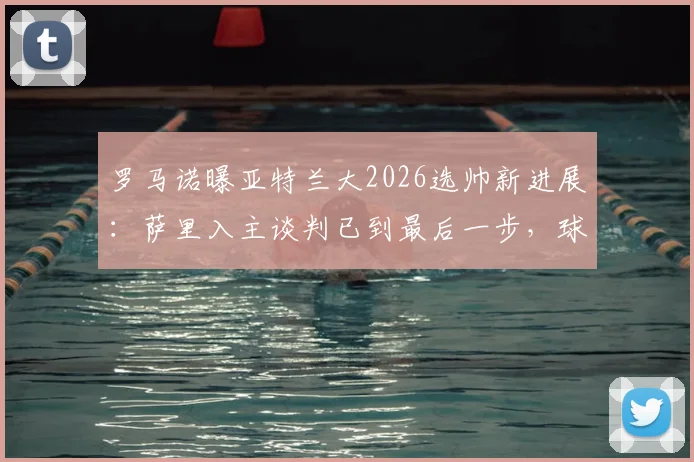 罗马诺曝亚特兰大2026选帅新进展:萨里入主谈判已到最后一步,球迷关注其战术与签约细节
