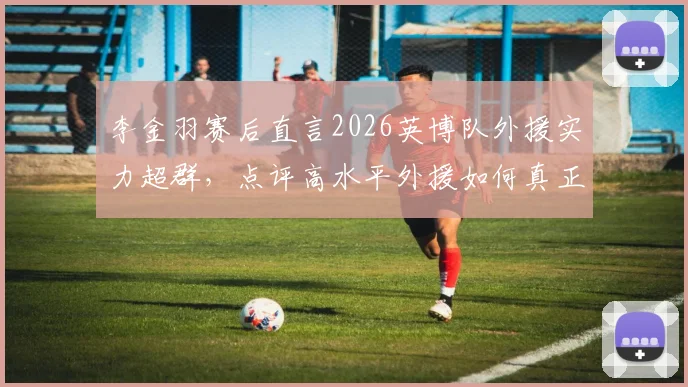 李金羽赛后直言2026英博队外援实力超群,点评高水平外援如何真正决定比赛胜负走向