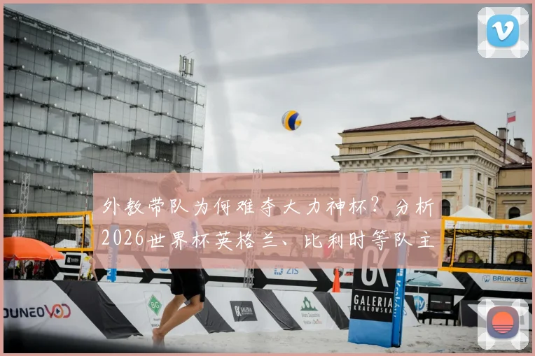 外教带队为何难夺大力神杯？分析2026世界杯英格兰、比利时等队主帅面临的“无冠魔咒”与现实困境