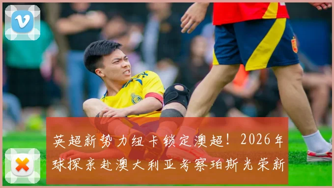 英超新势力纽卡锁定澳超！2026年球探亲赴澳大利亚考察珀斯光荣新星全过程揭秘