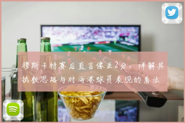 穆斯卡特赛后直言像丢2分,详解其执教思路与对海港球员表现的看法